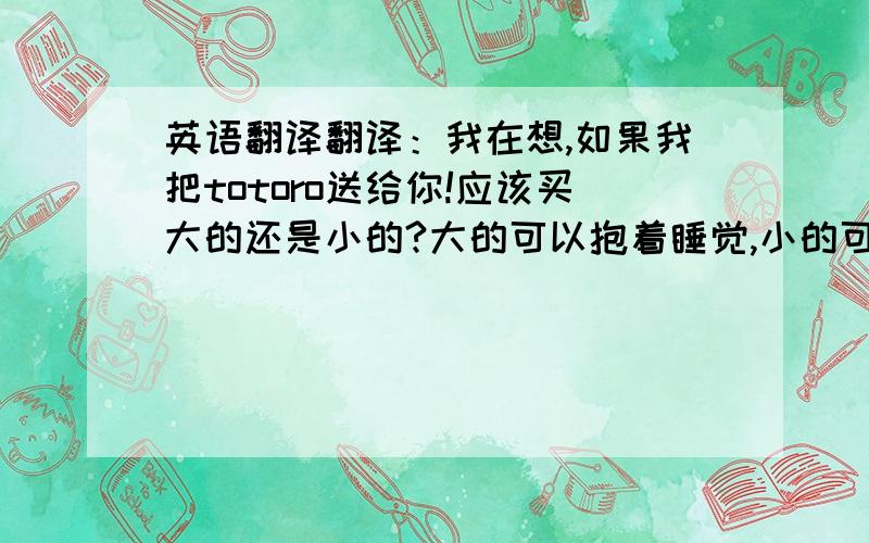 英语翻译翻译：我在想,如果我把totoro送给你!应该买大的还是小的?大的可以抱着睡觉,小的可以一直带在身边.好难做决定