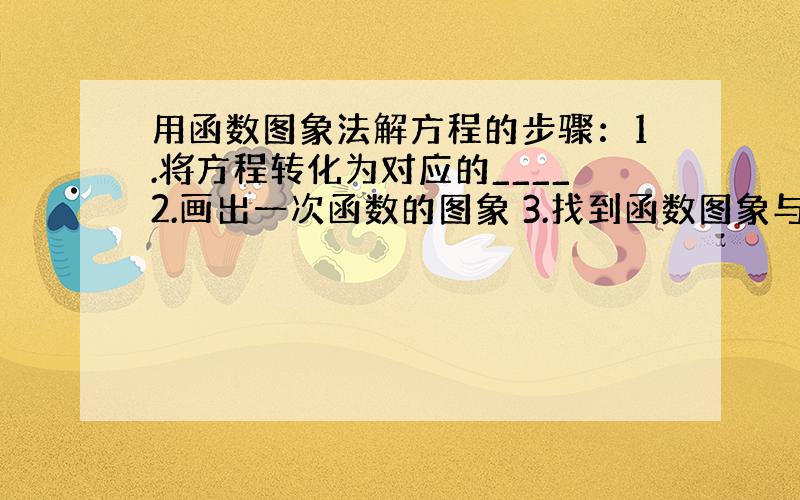 用函数图象法解方程的步骤：1.将方程转化为对应的____2.画出一次函数的图象 3.找到函数图象与___的交点