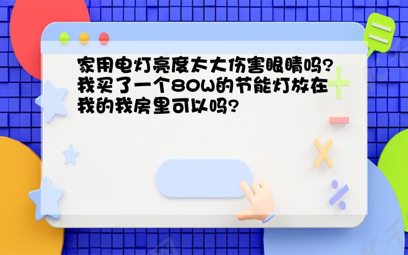 家用电灯亮度太大伤害眼睛吗?我买了一个80W的节能灯放在我的我房里可以吗?