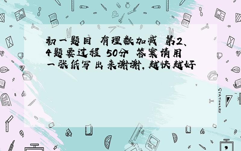 初一题目 有理数加减 第2、4题要过程 50分 答案请用一张纸写出来谢谢,越快越好