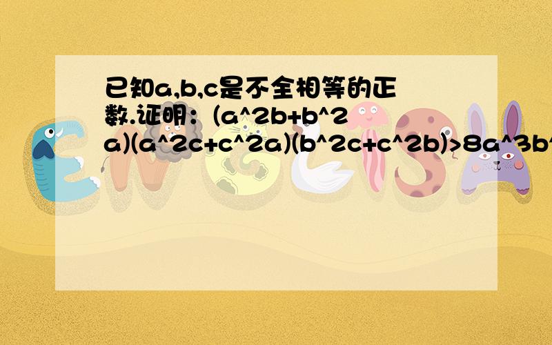 已知a,b,c是不全相等的正数.证明：(a^2b+b^2a)(a^2c+c^2a)(b^2c+c^2b)>8a^3b^3