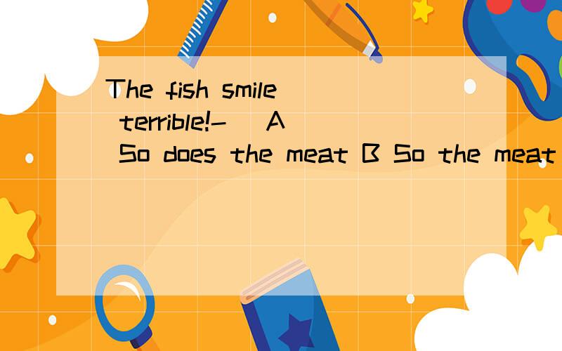 The fish smile terrible!-_ A So does the meat B So the meat