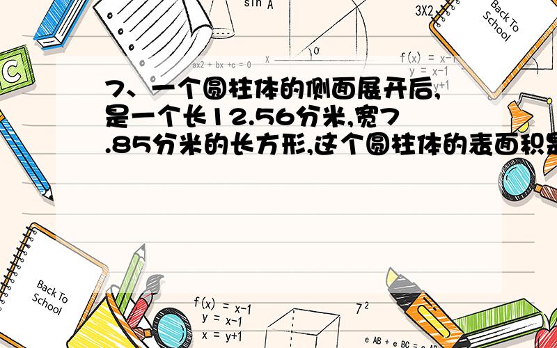 7、一个圆柱体的侧面展开后,是一个长12.56分米,宽7.85分米的长方形,这个圆柱体的表面积是多少平方分米?