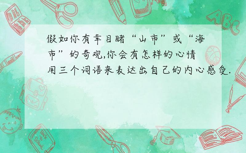 假如你有幸目睹“山市”或“海市”的奇观,你会有怎样的心情用三个词语来表达出自己的内心感受.