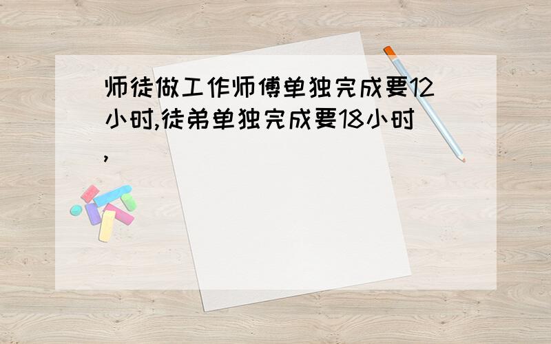 师徒做工作师傅单独完成要12小时,徒弟单独完成要18小时,