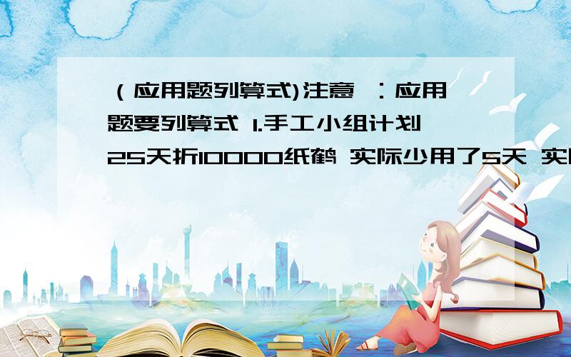 （应用题列算式)注意 ：应用题要列算式 1.手工小组计划25天折10000纸鹤 实际少用了5天 实际每天多折多少个纸鹤2