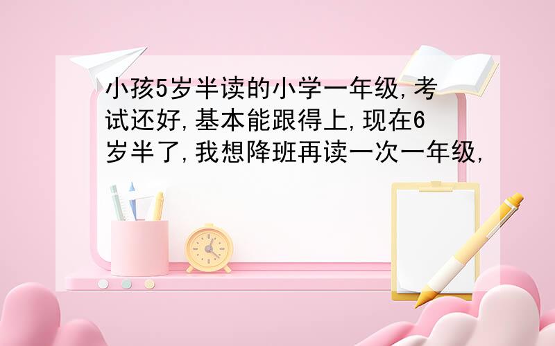 小孩5岁半读的小学一年级,考试还好,基本能跟得上,现在6岁半了,我想降班再读一次一年级,