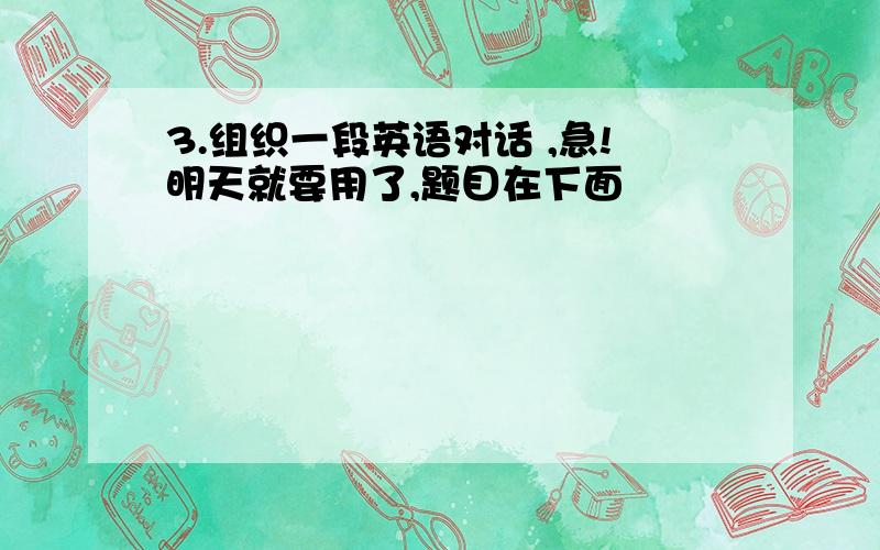 3.组织一段英语对话 ,急!明天就要用了,题目在下面