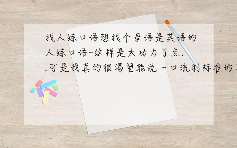 找人练口语想找个母语是英语的人练口语~这样是太功力了点..可是我真的很渴望能说一口流利标准的英语~又没太多钱报班~我MS