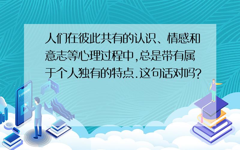 人们在彼此共有的认识、情感和意志等心理过程中,总是带有属于个人独有的特点.这句话对吗?