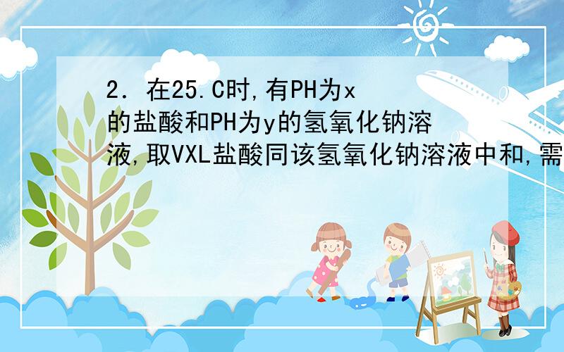 2．在25.C时,有PH为x的盐酸和PH为y的氢氧化钠溶液,取VXL盐酸同该氢氧化钠溶液中和,需VYL氢氧化钠溶液