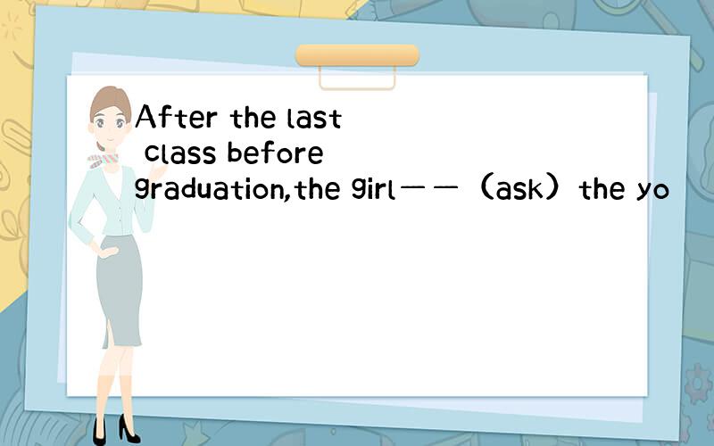 After the last class before graduation,the girl——（ask）the yo