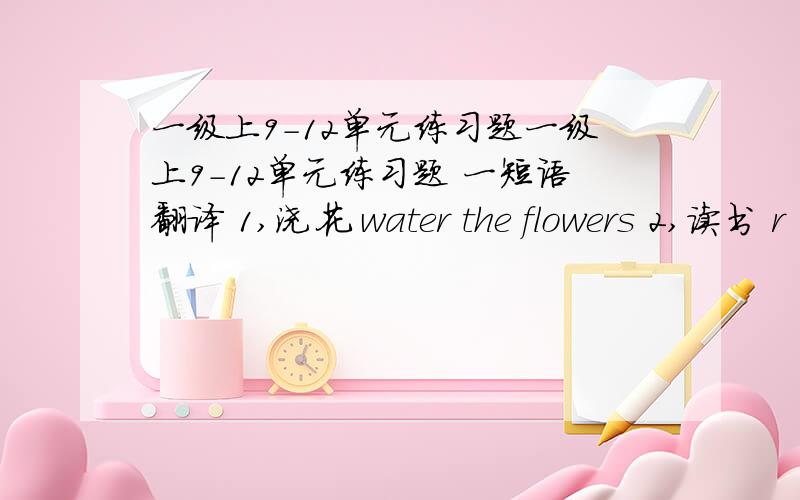 一级上9-12单元练习题一级上9-12单元练习题 一短语翻译 1,浇花 water the flowers 2,读书 r