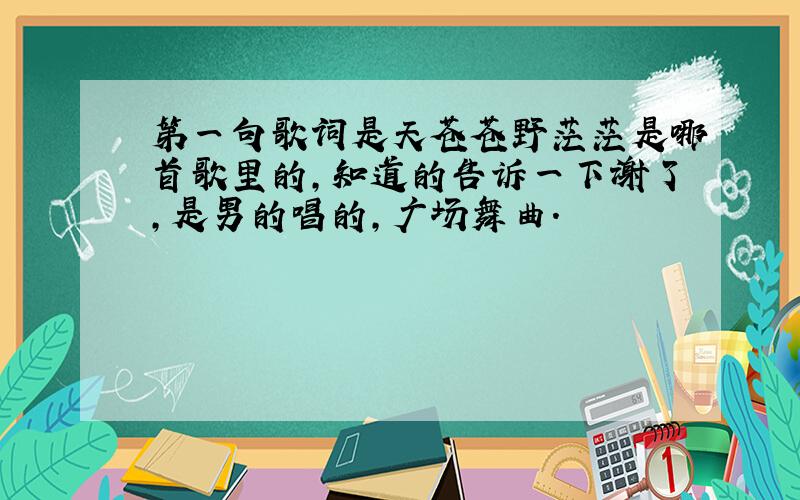 第一句歌词是天苍苍野茫茫是哪首歌里的,知道的告诉一下谢了,是男的唱的,广场舞曲.