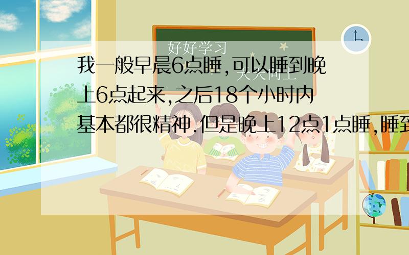 我一般早晨6点睡,可以睡到晚上6点起来,之后18个小时内基本都很精神.但是晚上12点1点睡,睡到7点左右就睡不着了,然后