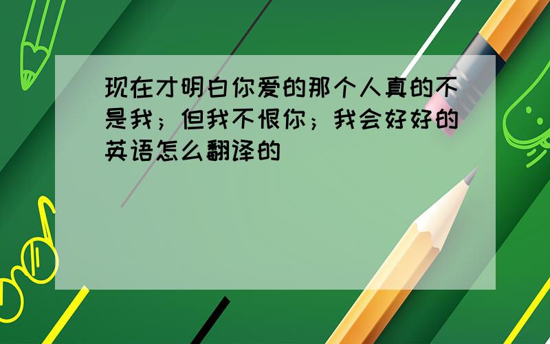 现在才明白你爱的那个人真的不是我；但我不恨你；我会好好的英语怎么翻译的