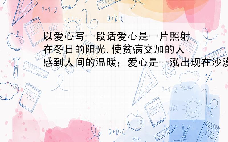 以爱心写一段话爱心是一片照射在冬日的阳光,使贫病交加的人感到人间的温暖；爱心是一泓出现在沙漠里的泉水,是濒临绝境的人重新