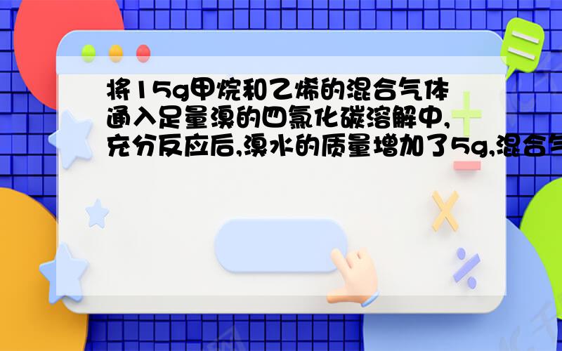 将15g甲烷和乙烯的混合气体通入足量溴的四氯化碳溶解中,充分反应后,溴水的质量增加了5g,混合气体中甲烷和乙烯体积比?