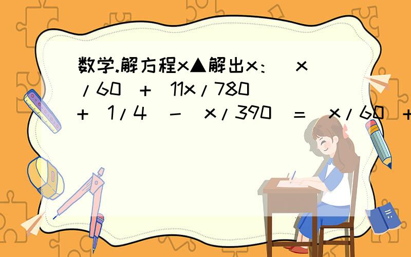 数学.解方程x▲解出x：（x/60）+（11x/780）+（1/4）－（x/390）＝（x/60）+（｛15－x｝/5）