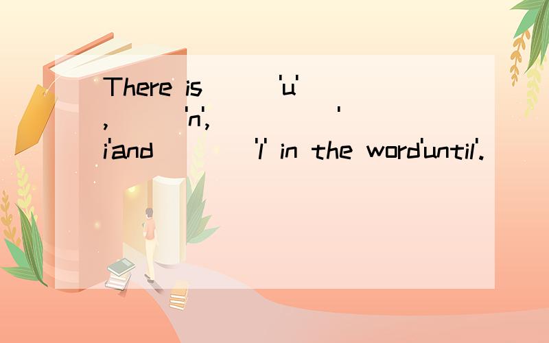 There is___'u',___'n',_____'i'and____'l' in the word'until'.