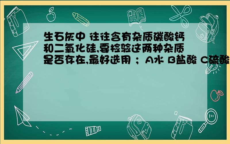 生石灰中 往往含有杂质碳酸钙和二氧化硅,要检验这两种杂质是否存在,最好选用 ；A水 B盐酸 C硫酸 D烧碱