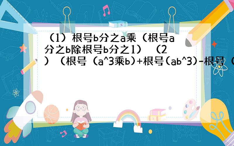 （1）根号b分之a乘（根号a分之b除根号b分之1） （2）（根号（a^3乘b)+根号(ab^3)-根号（ab))乘根号a