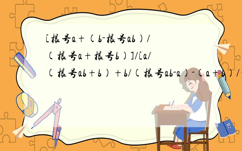 [根号a+(b-根号ab)/(根号a+根号b)]/[a/(根号ab+b)+b/(根号ab-a)-(a+b)/根号ab]