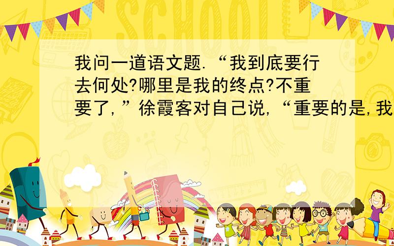 我问一道语文题.“我到底要行去何处?哪里是我的终点?不重要了,”徐霞客对自己说,“重要的是,我行走在天地之间.”这个句子