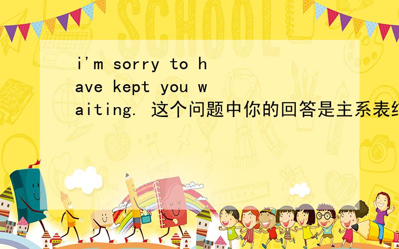 i'm sorry to have kept you waiting. 这个问题中你的回答是主系表结构+不定式的现在完成