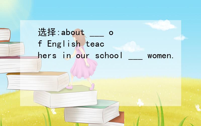 选择:about ___ of English teachers in our school ___ women.