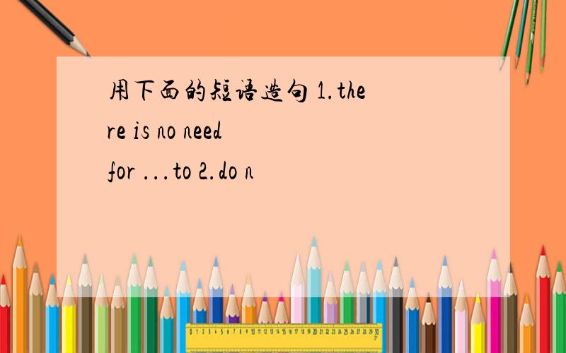 用下面的短语造句 1.there is no need for ...to 2.do n