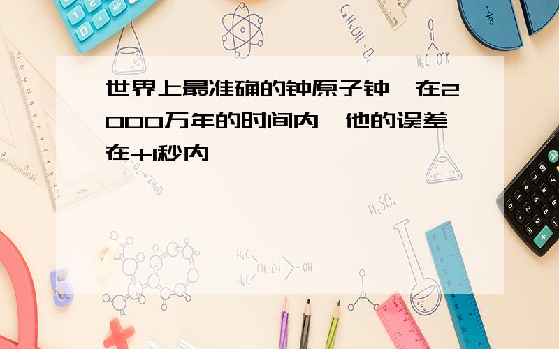 世界上最准确的钟原子钟,在2000万年的时间内,他的误差在+1秒内