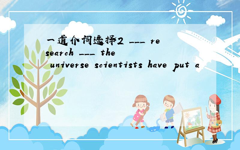 一道介词选择2 ___ research ___ the universe scientists have put a