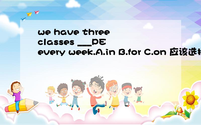 we have three classes ___PE every week.A.in B.for C.on 应该选择那