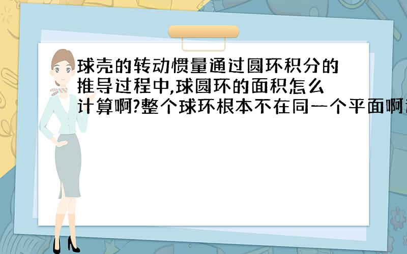 球壳的转动惯量通过圆环积分的推导过程中,球圆环的面积怎么计算啊?整个球环根本不在同一个平面啊这怎么积分?赏金不多 请会做