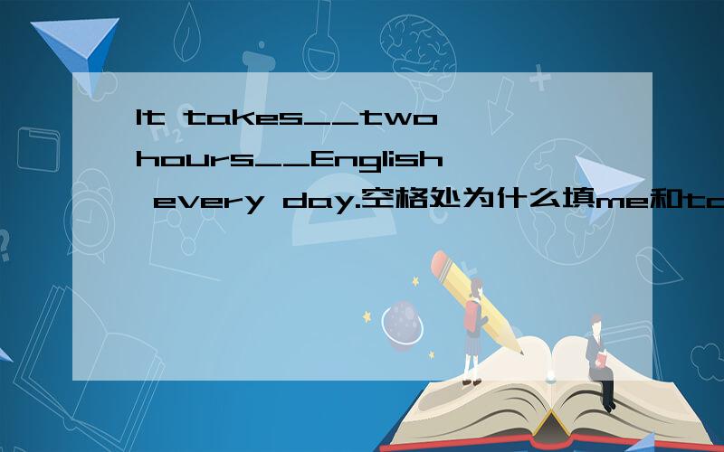 It takes__two hours__English every day.空格处为什么填me和to read?