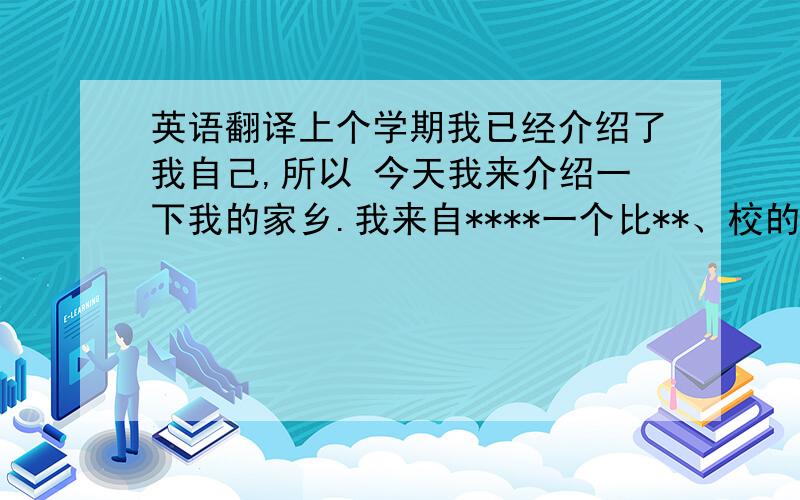 英语翻译上个学期我已经介绍了我自己,所以 今天我来介绍一下我的家乡.我来自****一个比**、校的城市.在我的家乡出产大