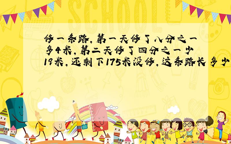 修一条路,第一天修了八分之一多4米,第二天修了四分之一少19米,还剩下175米没修,这条路长多少米?