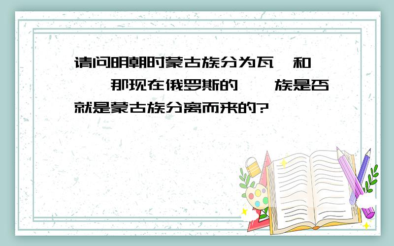 请问明朝时蒙古族分为瓦剌和鞑靼,那现在俄罗斯的鞑靼族是否就是蒙古族分离而来的?