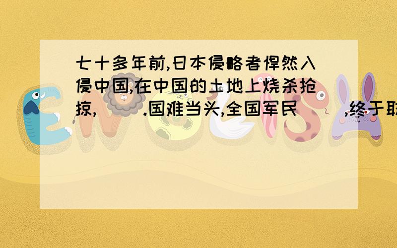 七十多年前,日本侵略者悍然入侵中国,在中国的土地上烧杀抢掠,( ).国难当头,全国军民( ）,终于取得了抗战的伟大胜利．