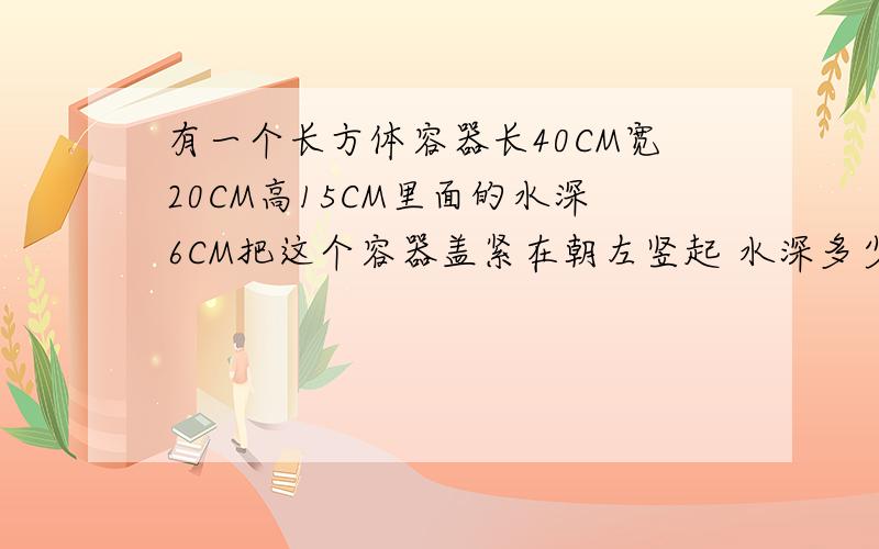 有一个长方体容器长40CM宽20CM高15CM里面的水深6CM把这个容器盖紧在朝左竖起 水深多少CM