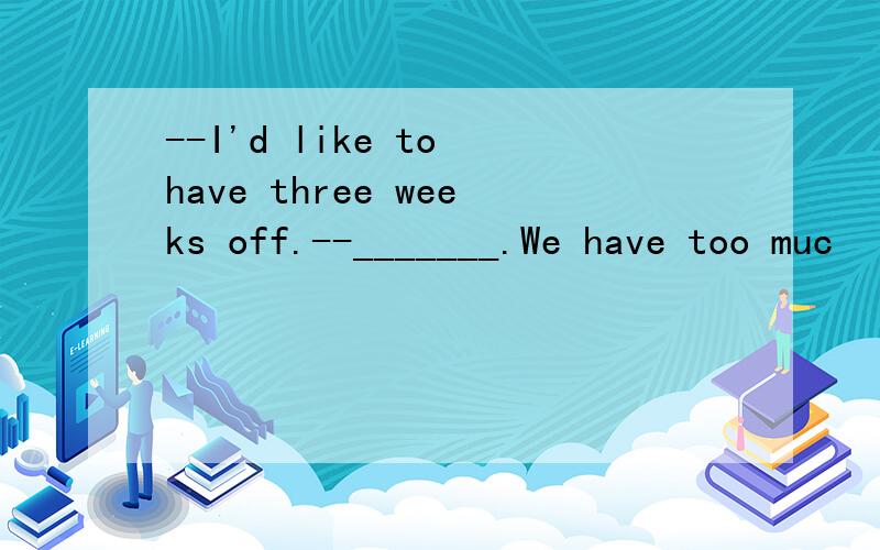 --I'd like to have three weeks off.--_______.We have too muc