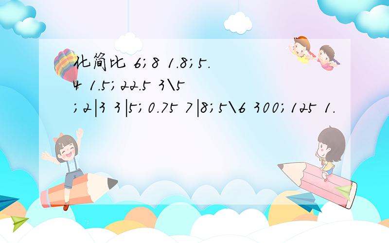 化简比 6；8 1.8；5.4 1.5；22.5 3\5;2|3 3|5;0.75 7|8;5\6 300；125 1.