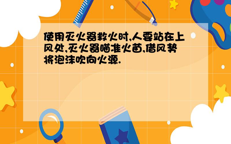 使用灭火器救火时,人要站在上风处,灭火器瞄准火苗,借风势将泡沫吹向火源.