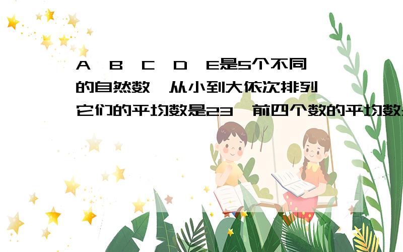 A、B、C、D、E是5个不同的自然数,从小到大依次排列,它们的平均数是23,前四个数的平均数是21,后四个数的平均数是2