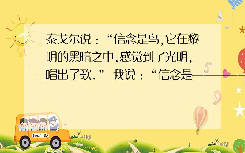 泰戈尔说：“信念是鸟,它在黎明的黑暗之中,感觉到了光明,唱出了歌.” 我说：“信念是——————.”