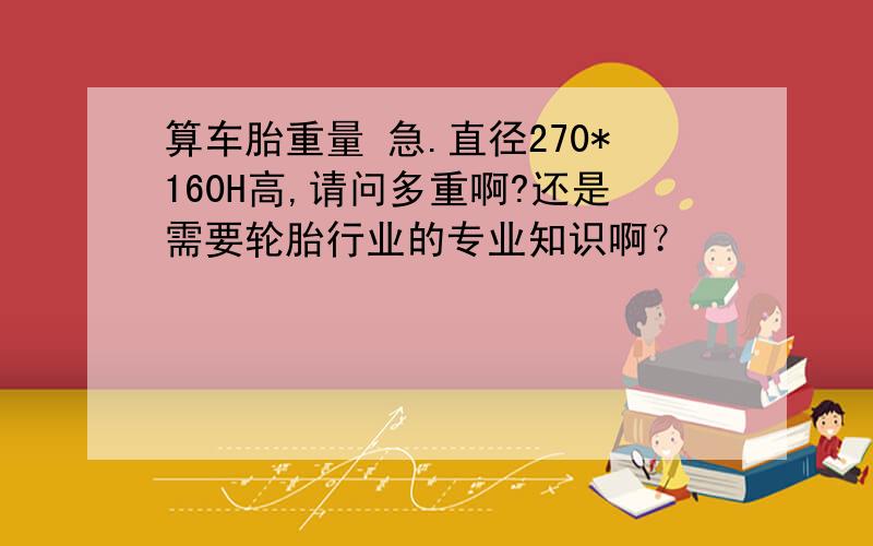 算车胎重量 急.直径270*160H高,请问多重啊?还是需要轮胎行业的专业知识啊？