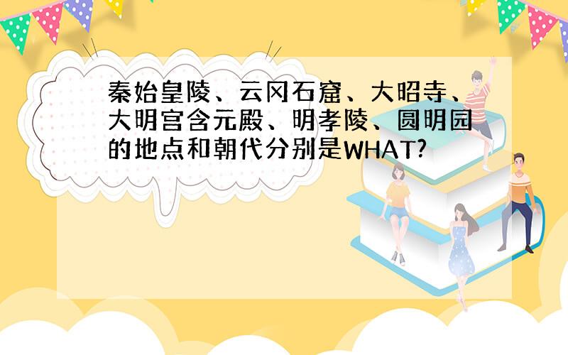 秦始皇陵、云冈石窟、大昭寺、大明宫含元殿、明孝陵、圆明园的地点和朝代分别是WHAT?