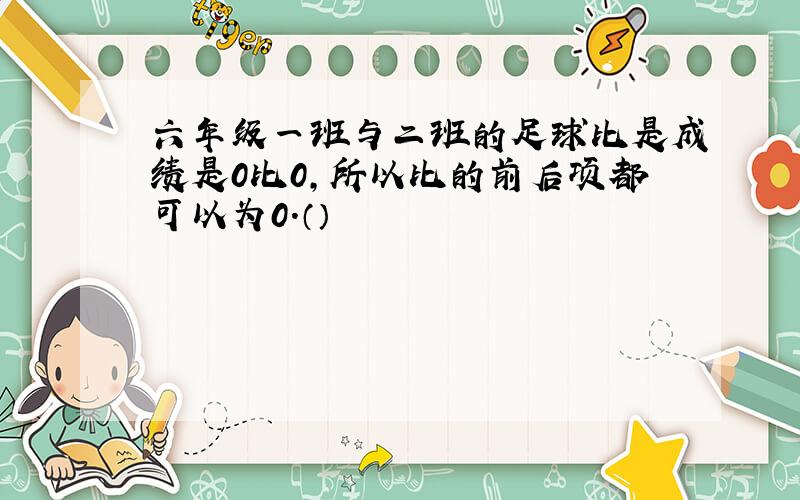 六年级一班与二班的足球比是成绩是0比0,所以比的前后项都可以为0.（）