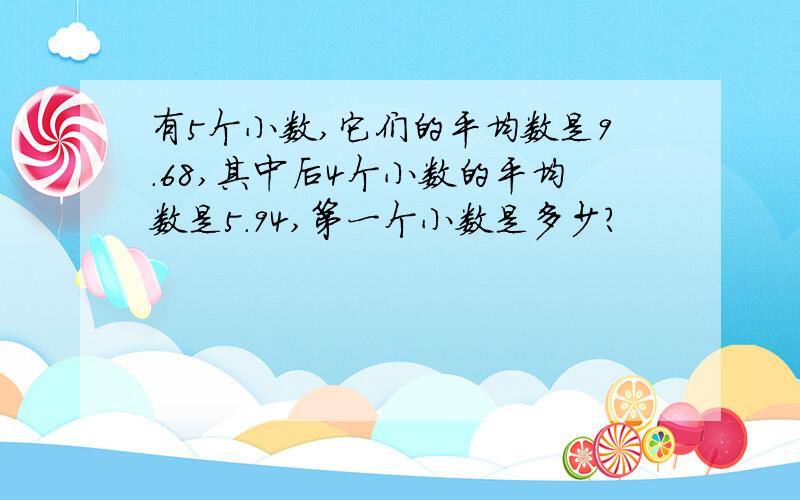 有5个小数,它们的平均数是9.68,其中后4个小数的平均数是5.94,第一个小数是多少?